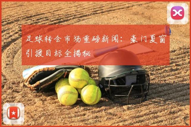 足球转会市场重磅新闻:豪门夏窗引援目标全揭秘