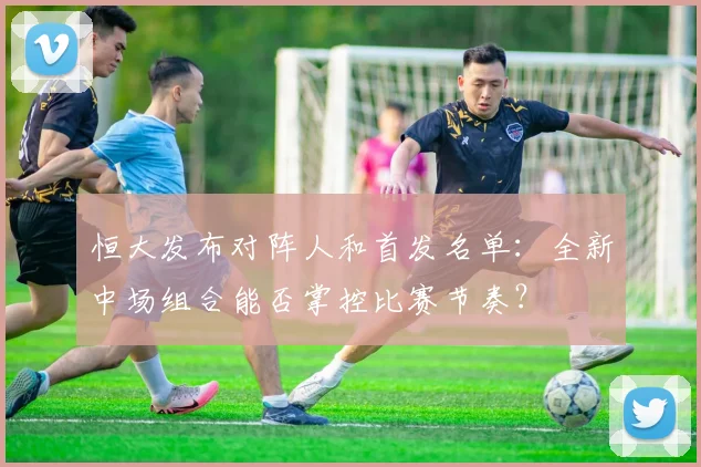 恒大发布对阵人和首发名单:全新中场组合能否掌控比赛节奏?