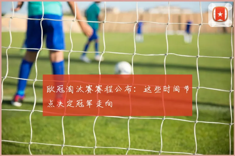 欧冠淘汰赛赛程公布：这些时间节点决定冠军走向