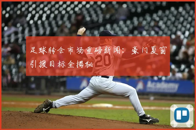 足球转会市场重磅新闻:豪门夏窗引援目标全揭秘