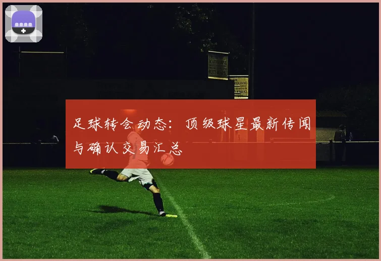 足球转会动态:顶级球星最新传闻与确认交易汇总