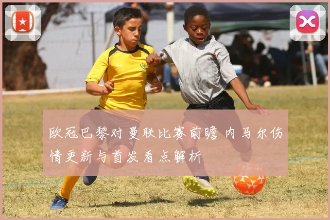 欧冠巴黎对曼联比赛前瞻 内马尔伤情更新与首发看点解析