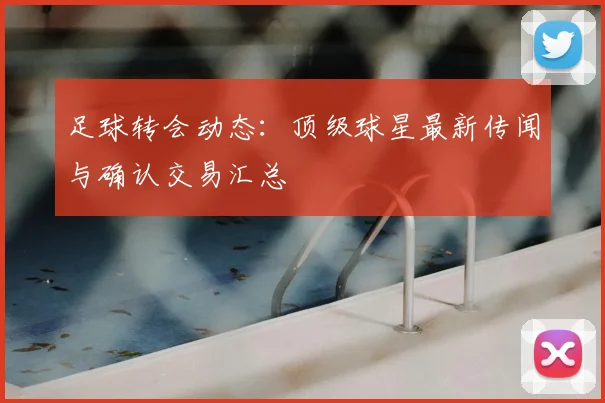 足球转会动态:顶级球星最新传闻与确认交易汇总