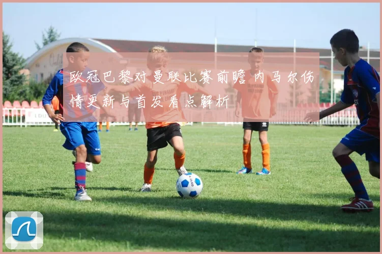 欧冠巴黎对曼联比赛前瞻 内马尔伤情更新与首发看点解析