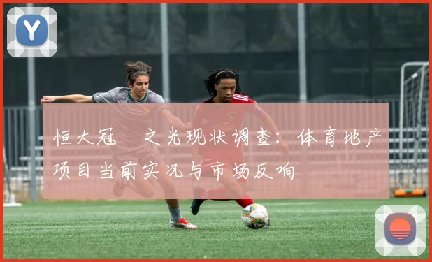 恒大冠珺之光现状调查：体育地产项目当前实况与市场反响
